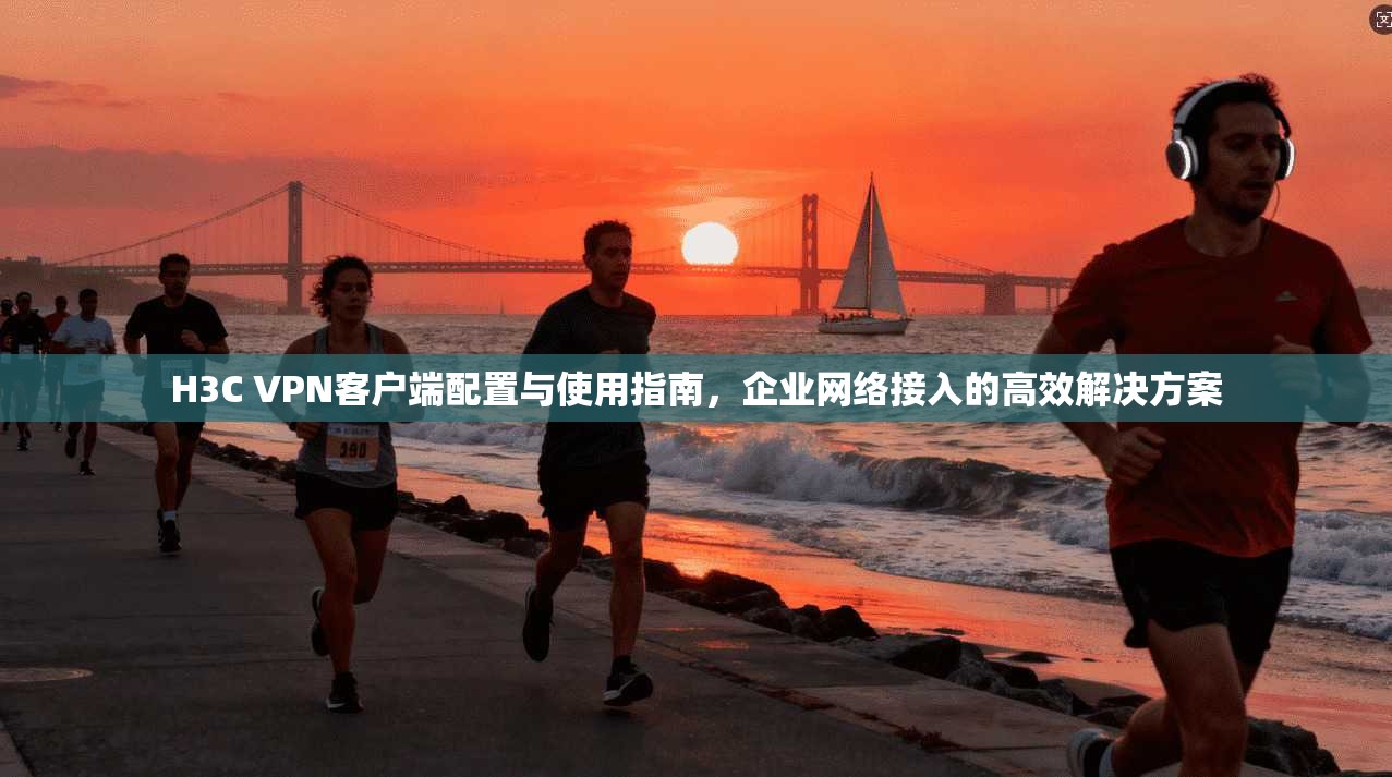 H3C VPN客户端配置与使用指南，企业网络接入的高效解决方案
