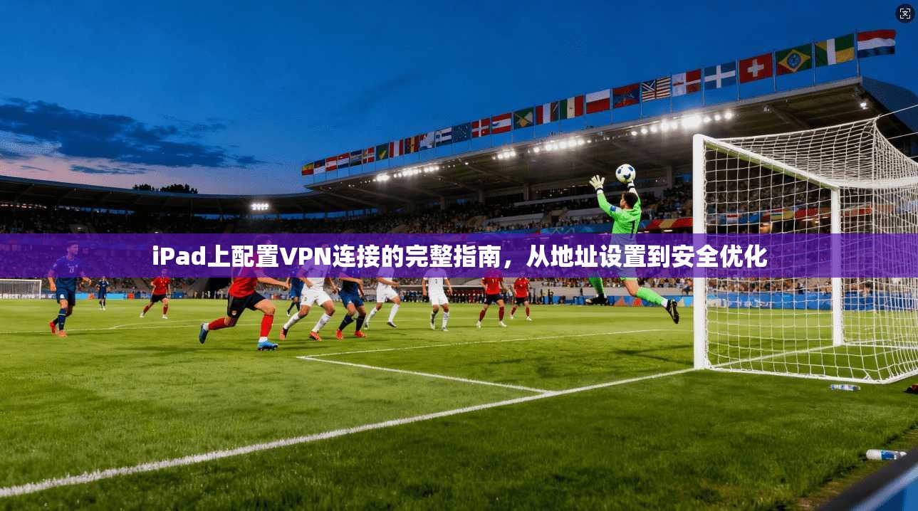 iPad上配置VPN连接的完整指南，从地址设置到安全优化