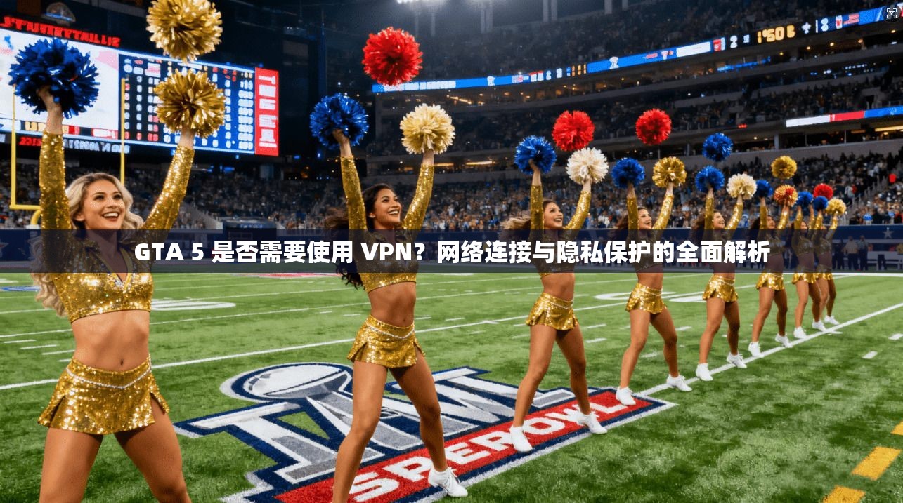 GTA 5 是否需要使用 VPN？网络连接与隐私保护的全面解析