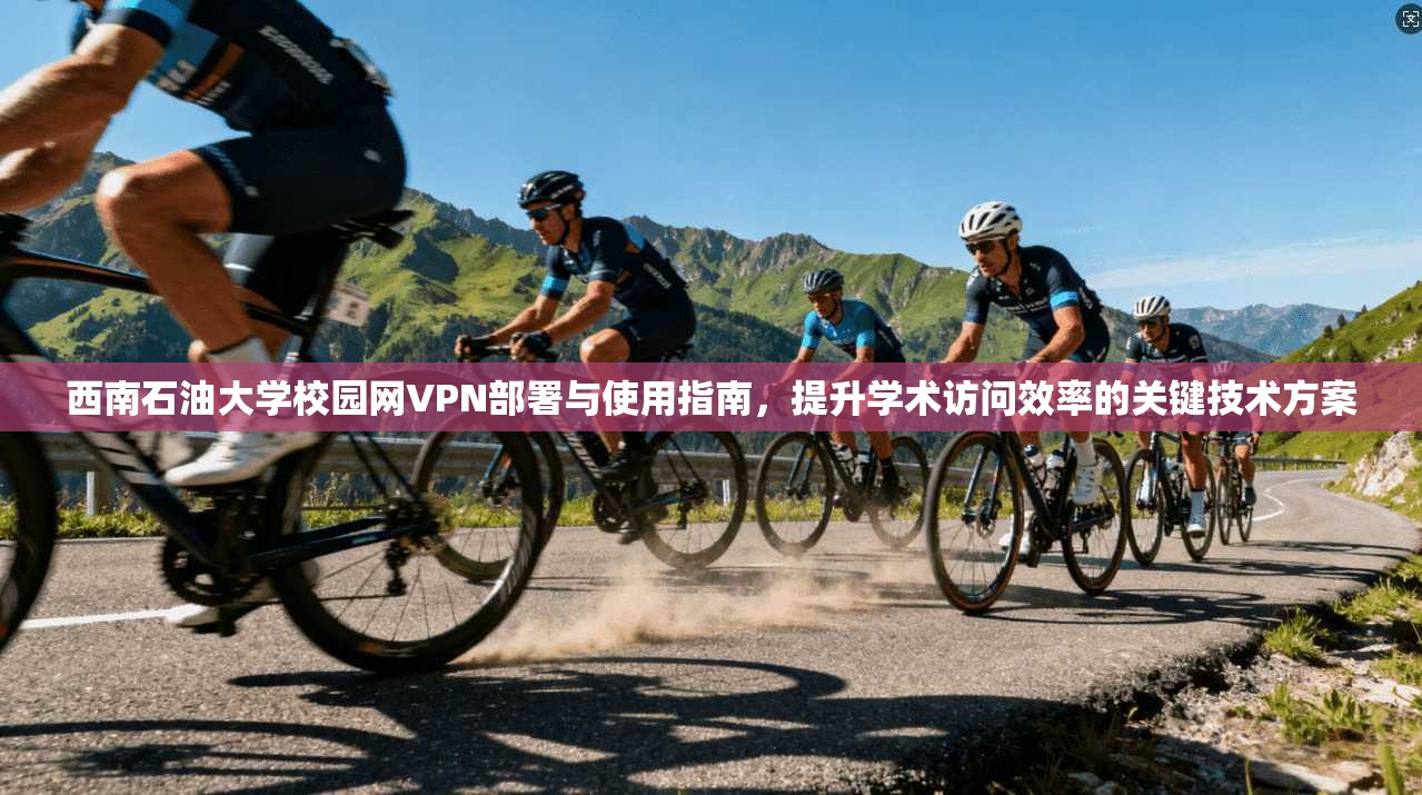 西南石油大学校园网VPN部署与使用指南，提升学术访问效率的关键技术方案