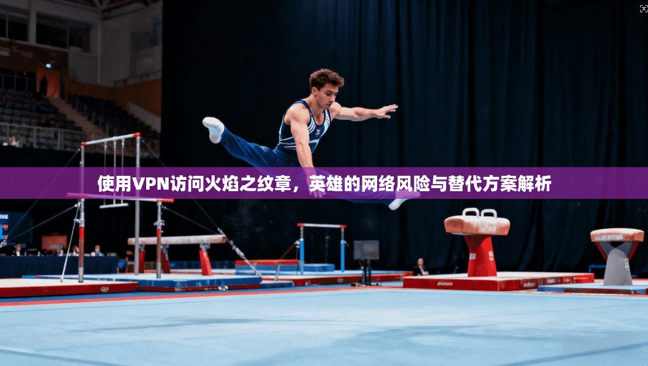 使用VPN访问火焰之纹章，英雄的网络风险与替代方案解析