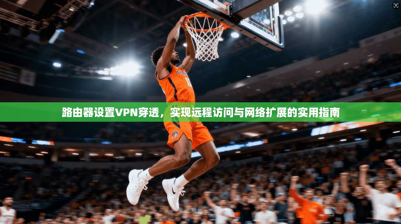 路由器设置VPN穿透，实现远程访问与网络扩展的实用指南