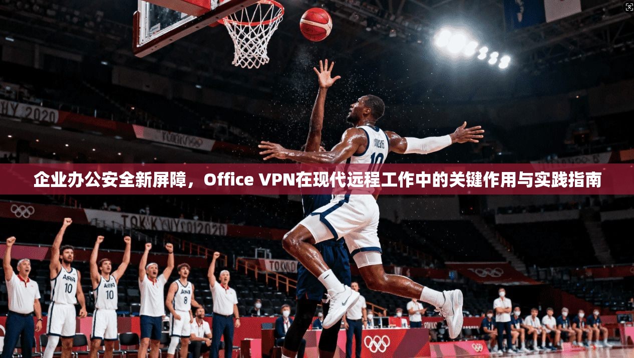 企业办公安全新屏障,Office VPN在现代远程工作中的关键作用与实践指南 企业办公安全新屏障,Office VPN在现代远程工作中的关键作用与实践指南