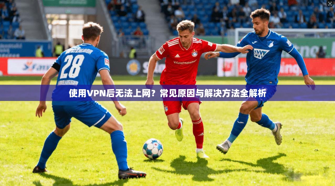 使用VPN后无法上网？常见原因与解决方法全解析