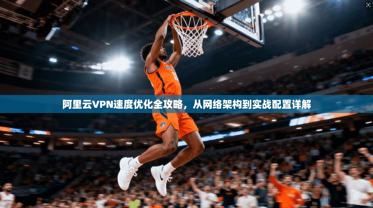 阿里云VPN速度优化全攻略，从网络架构到实战配置详解