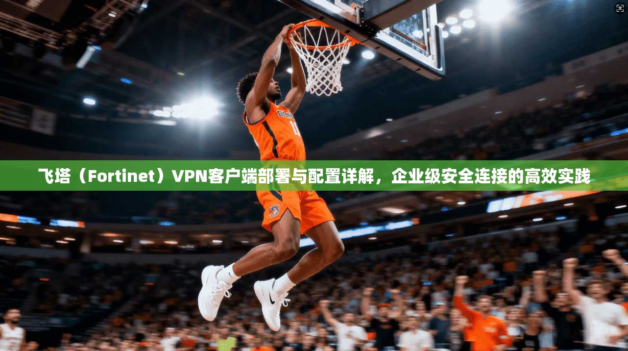 飞塔（Fortinet）VPN客户端部署与配置详解，企业级安全连接的高效实践