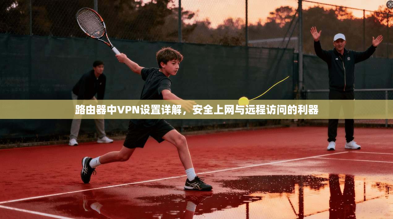 路由器中VPN设置详解,安全上网与远程访问的利器 路由器中VPN设置详解,安全上网与远程访问的利器