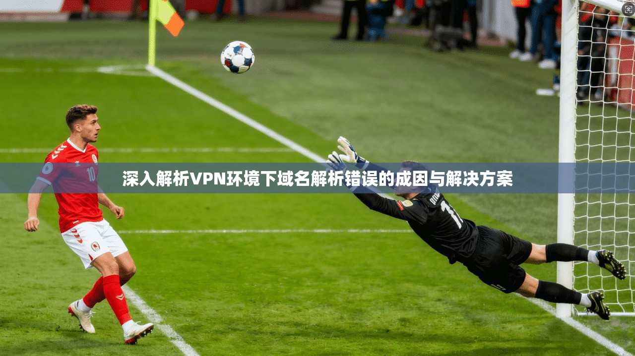 深入解析VPN环境下域名解析错误的成因与解决方案