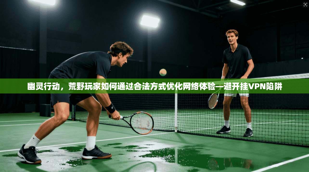 幽灵行动,荒野玩家如何通过合法方式优化网络体验—避开挂VPN陷阱 幽灵行动,荒野玩家如何通过合法方式优化网络体验—避开挂VPN陷阱