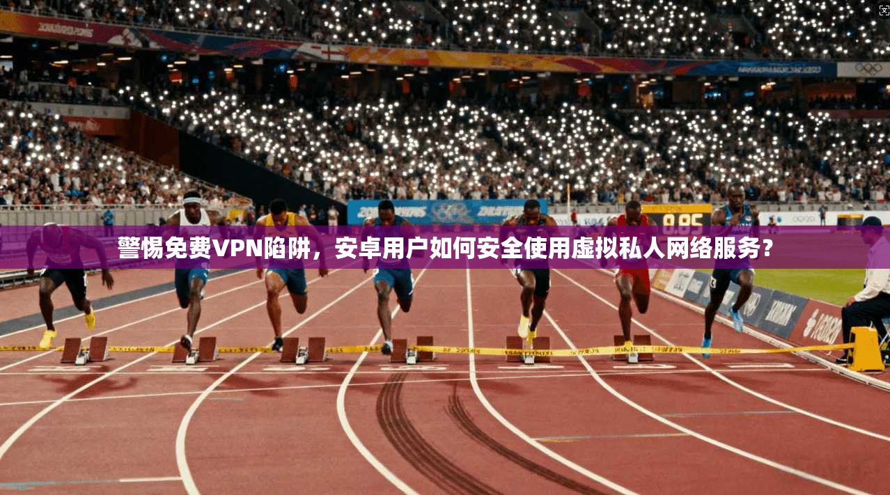 警惕免费VPN陷阱，安卓用户如何安全使用虚拟私人网络服务？