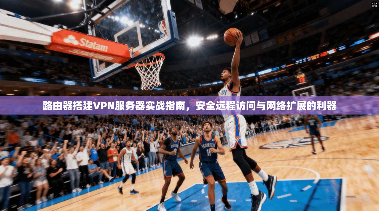 路由器搭建VPN服务器实战指南，安全远程访问与网络扩展的利器