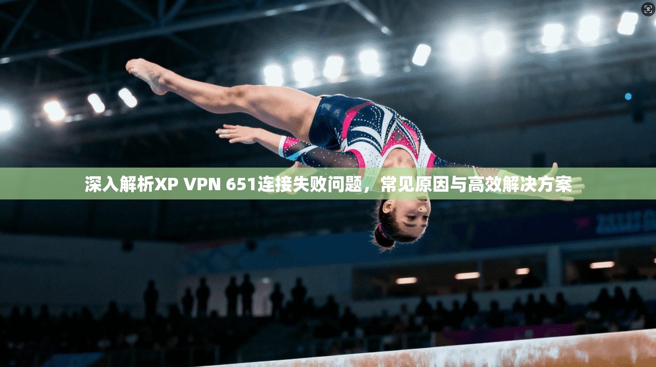 深入解析XP VPN 651连接失败问题，常见原因与高效解决方案