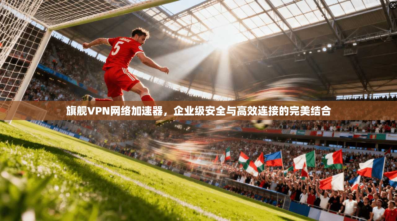 旗舰VPN网络加速器，企业级安全与高效连接的完美结合