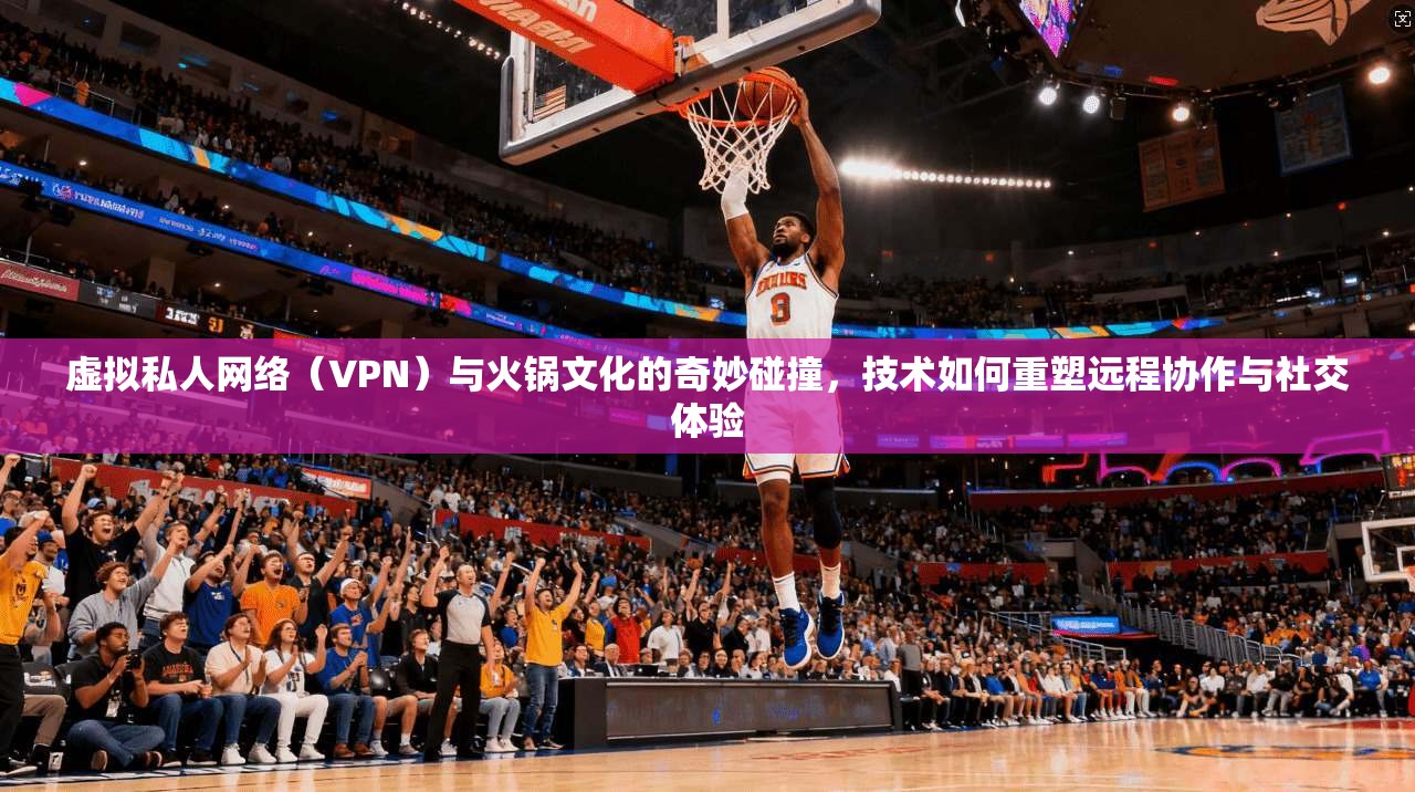 虚拟私人网络（VPN）与火锅文化的奇妙碰撞，技术如何重塑远程协作与社交体验