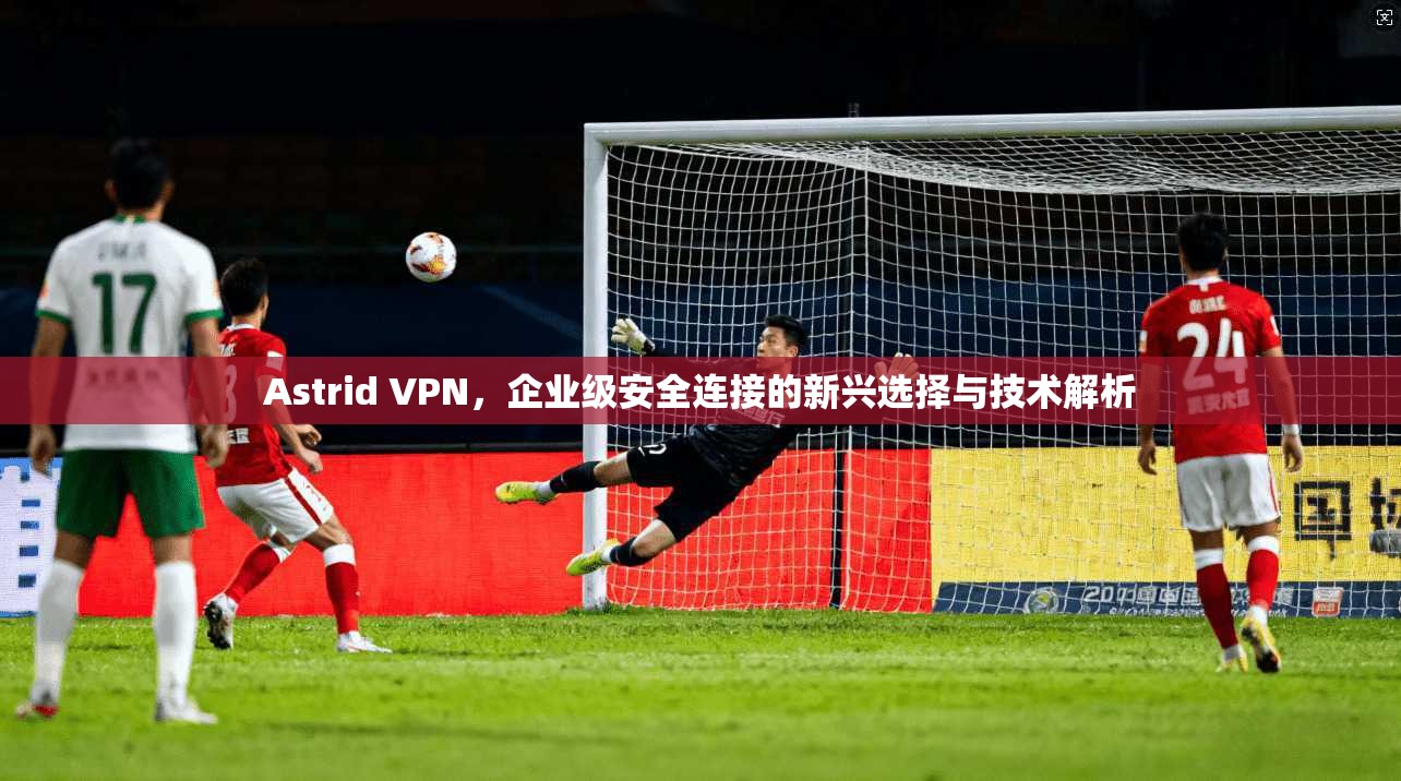 Astrid VPN，企业级安全连接的新兴选择与技术解析