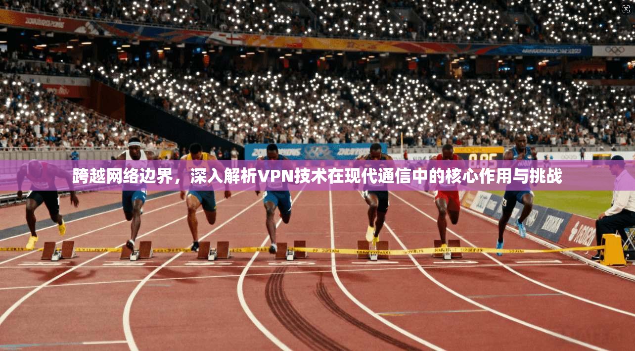 跨越网络边界，深入解析VPN技术在现代通信中的核心作用与挑战