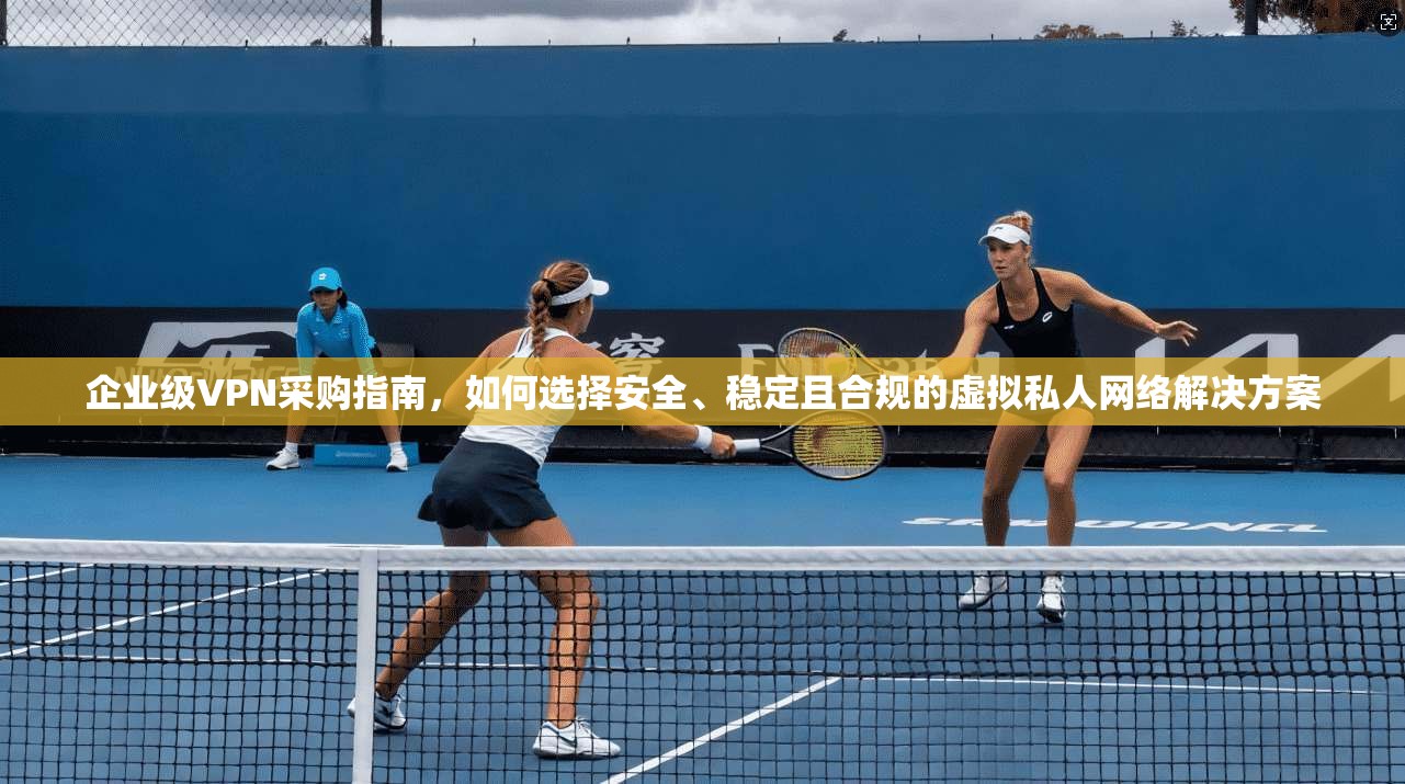 企业级VPN采购指南，如何选择安全、稳定且合规的虚拟私人网络解决方案