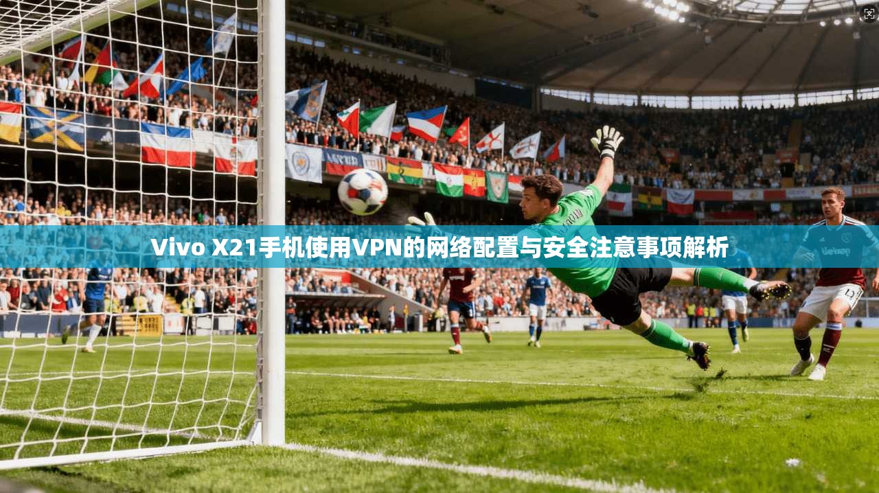 Vivo X21手机使用VPN的网络配置与安全注意事项解析 Vivo X21手机使用VPN的网络配置与安全注意事项解析