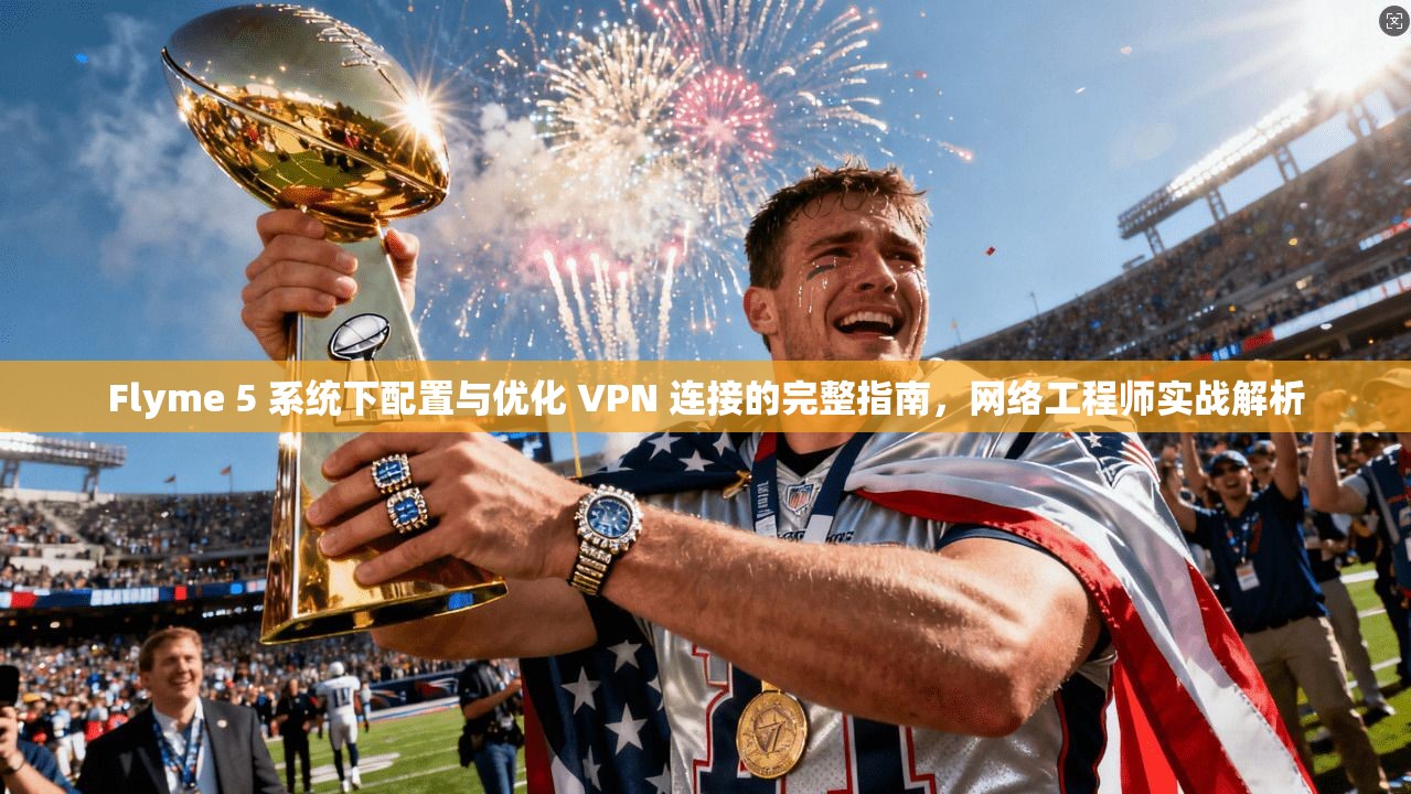 Flyme 5 系统下配置与优化 VPN 连接的完整指南，网络工程师实战解析