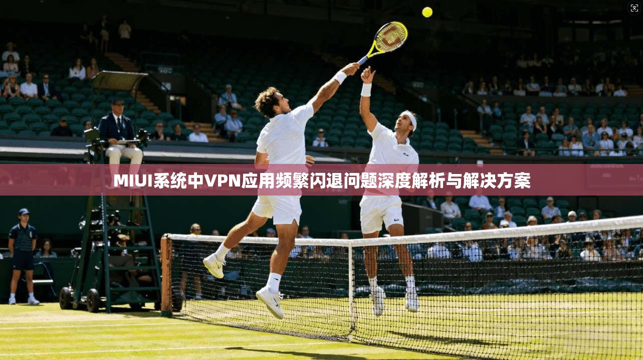 MIUI系统中VPN应用频繁闪退问题深度解析与解决方案