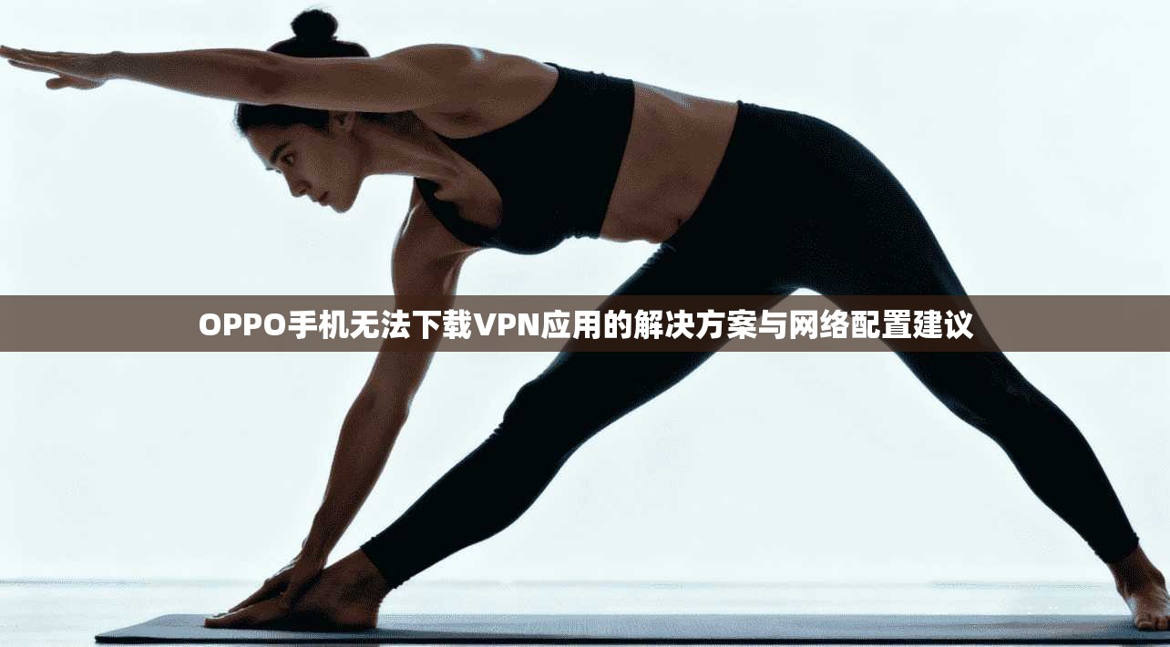 OPPO手机无法下载VPN应用的解决方案与网络配置建议