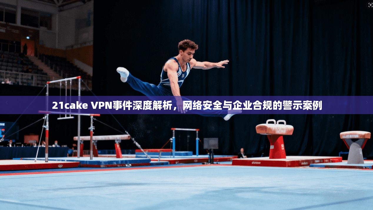 21cake VPN事件深度解析，网络安全与企业合规的警示案例
