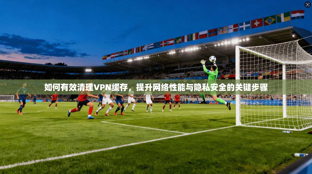 如何有效清理VPN缓存，提升网络性能与隐私安全的关键步骤