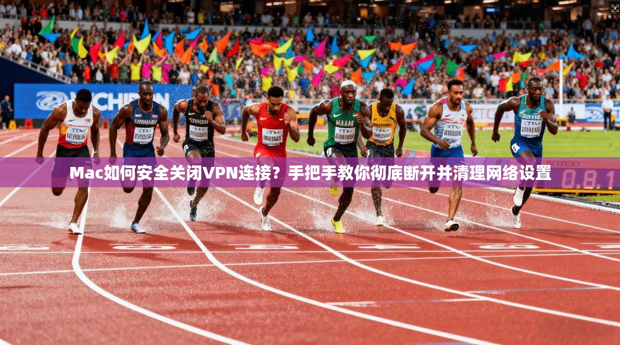 Mac如何安全关闭VPN连接？手把手教你彻底断开并清理网络设置