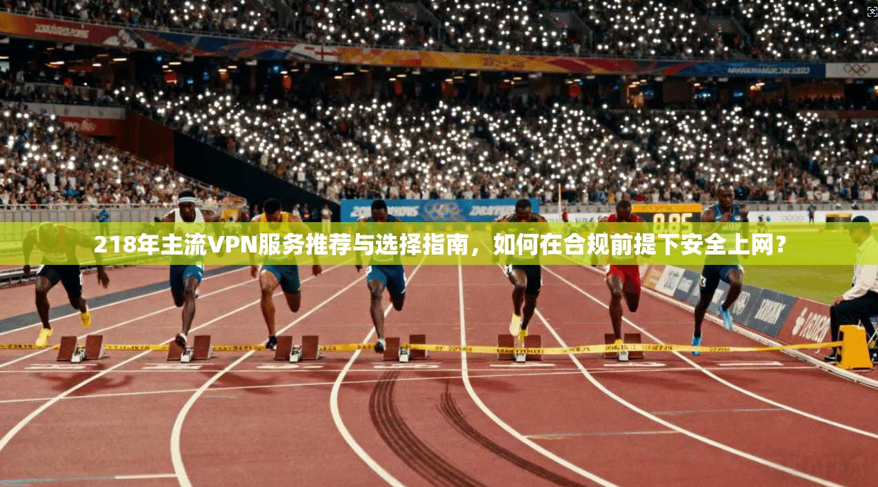 218年主流VPN服务推荐与选择指南，如何在合规前提下安全上网？