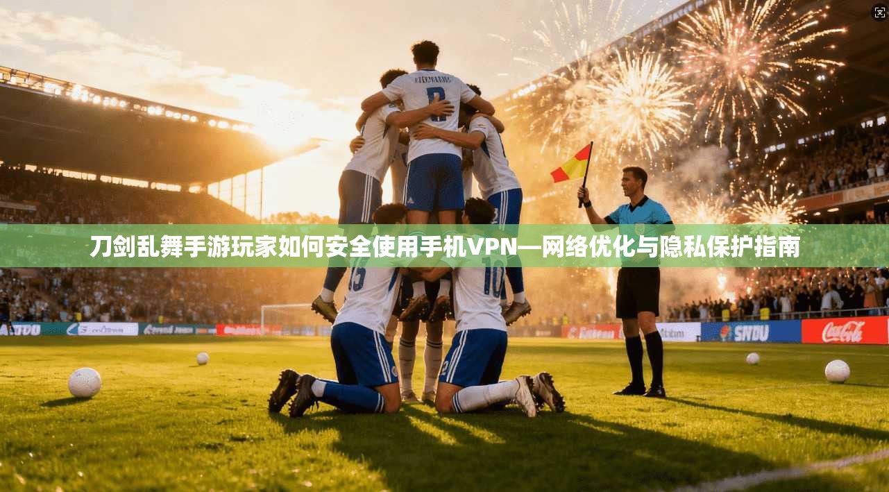 刀剑乱舞手游玩家如何安全使用手机VPN—网络优化与隐私保护指南