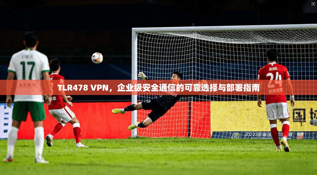 TLR478 VPN，企业级安全通信的可靠选择与部署指南