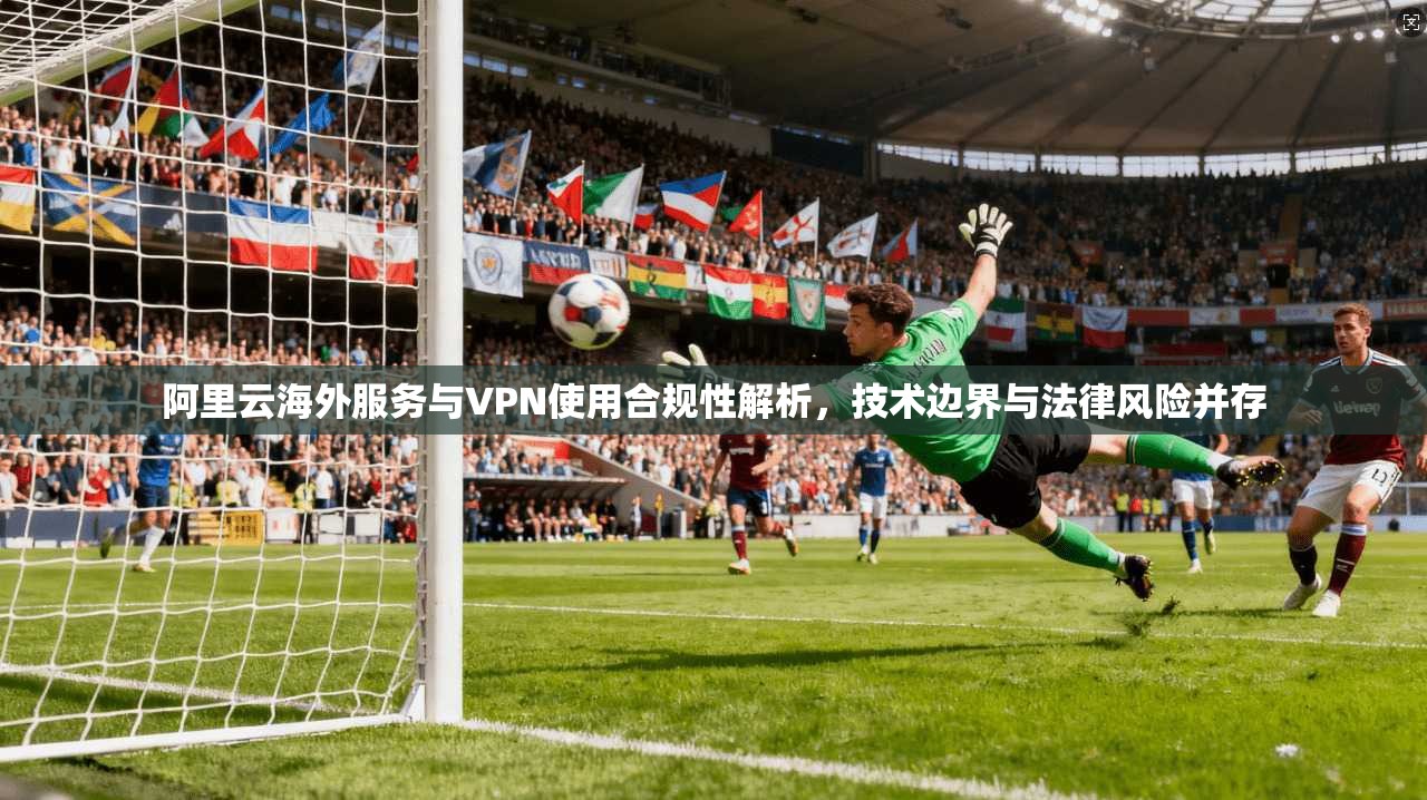 阿里云海外服务与VPN使用合规性解析,技术边界与法律风险并存 阿里云海外服务与VPN使用合规性解析,技术边界与法律风险并存