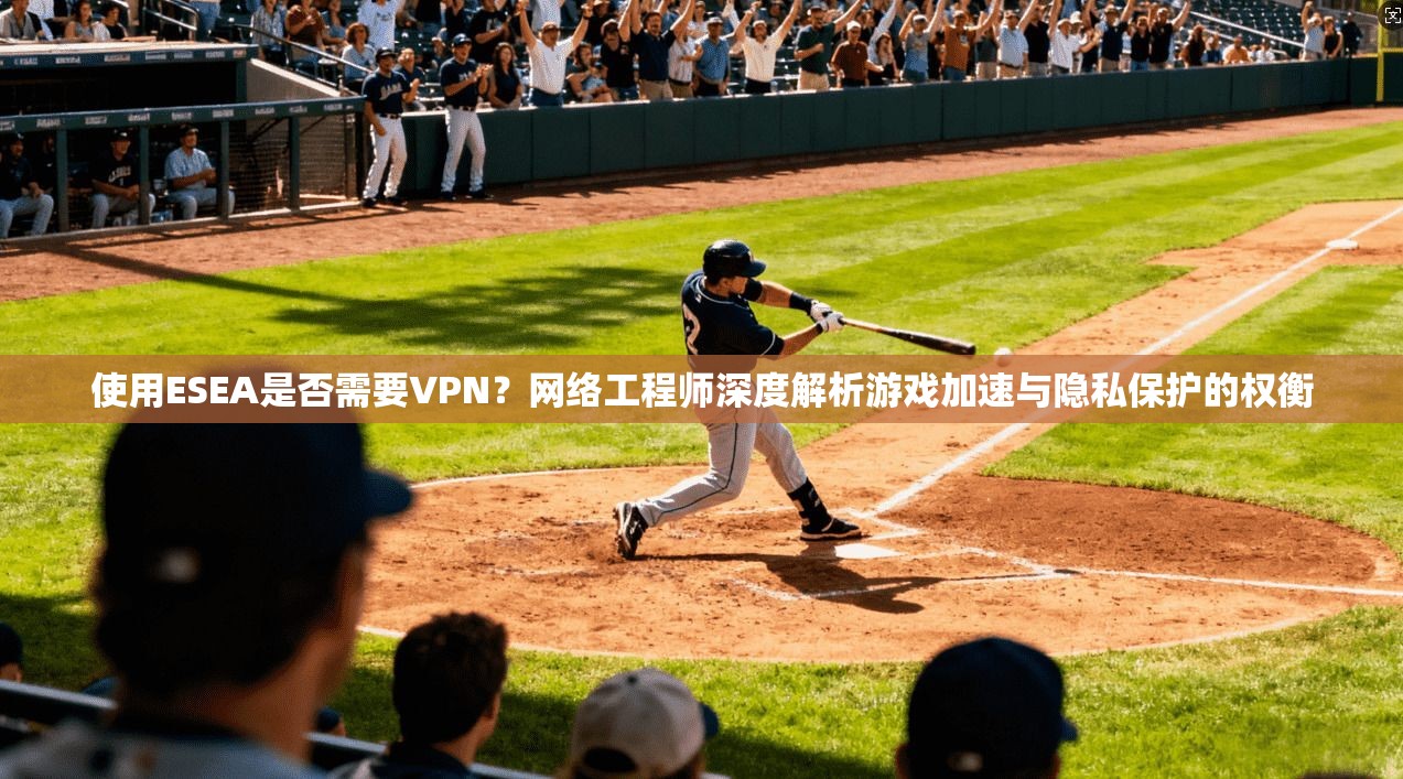使用ESEA是否需要VPN？网络工程师深度解析游戏加速与隐私保护的权衡