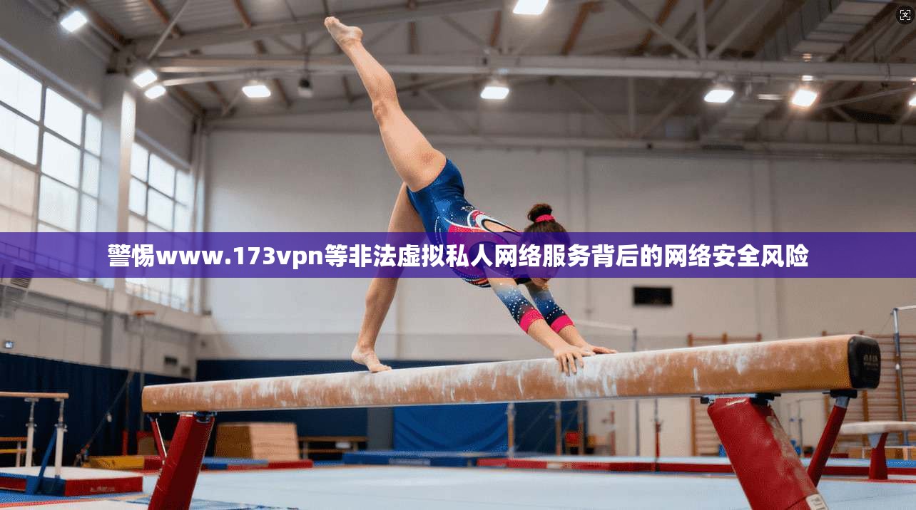 警惕www.173vpn等非法虚拟私人网络服务背后的网络安全风险 警惕www.173vpn等非法虚拟私人网络服务背后的网络安全风险
