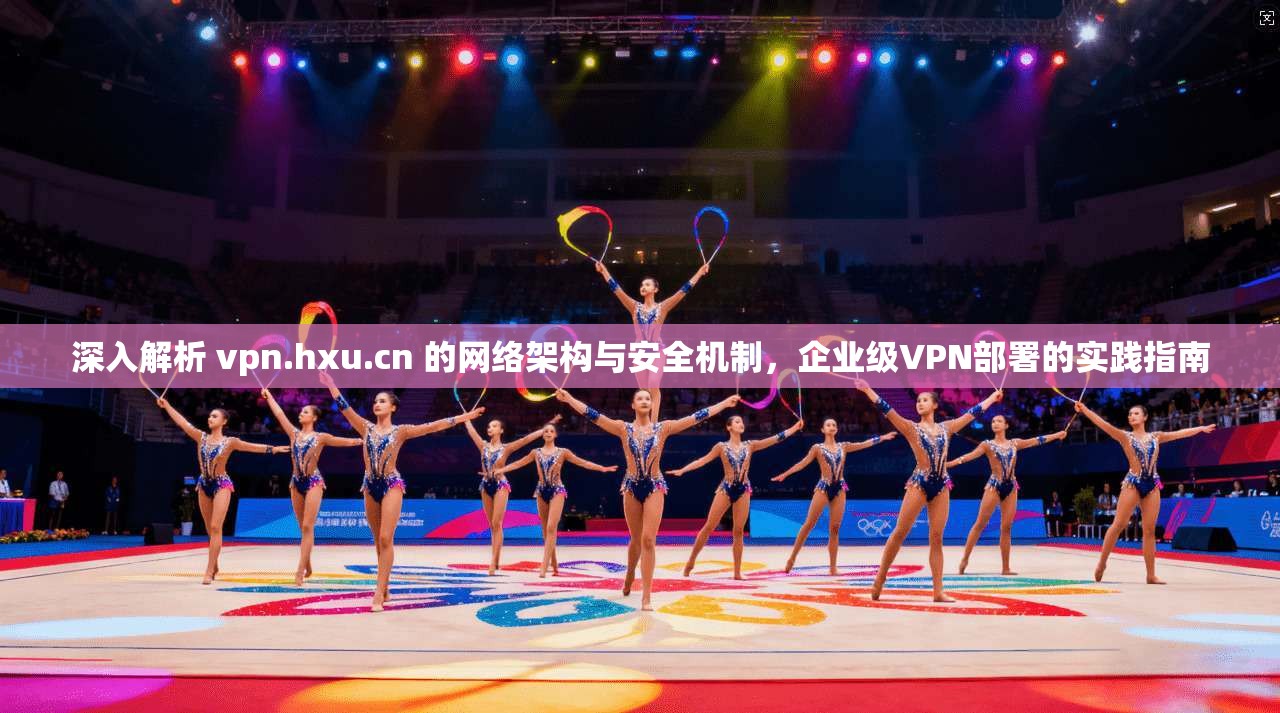 深入解析 vpn.hxu.cn 的网络架构与安全机制，企业级VPN部署的实践指南