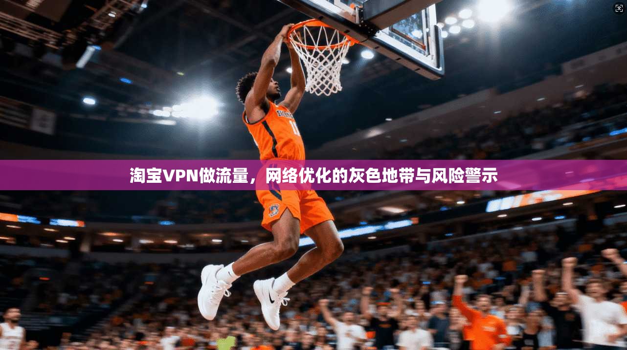 淘宝VPN做流量,网络优化的灰色地带与风险警示
