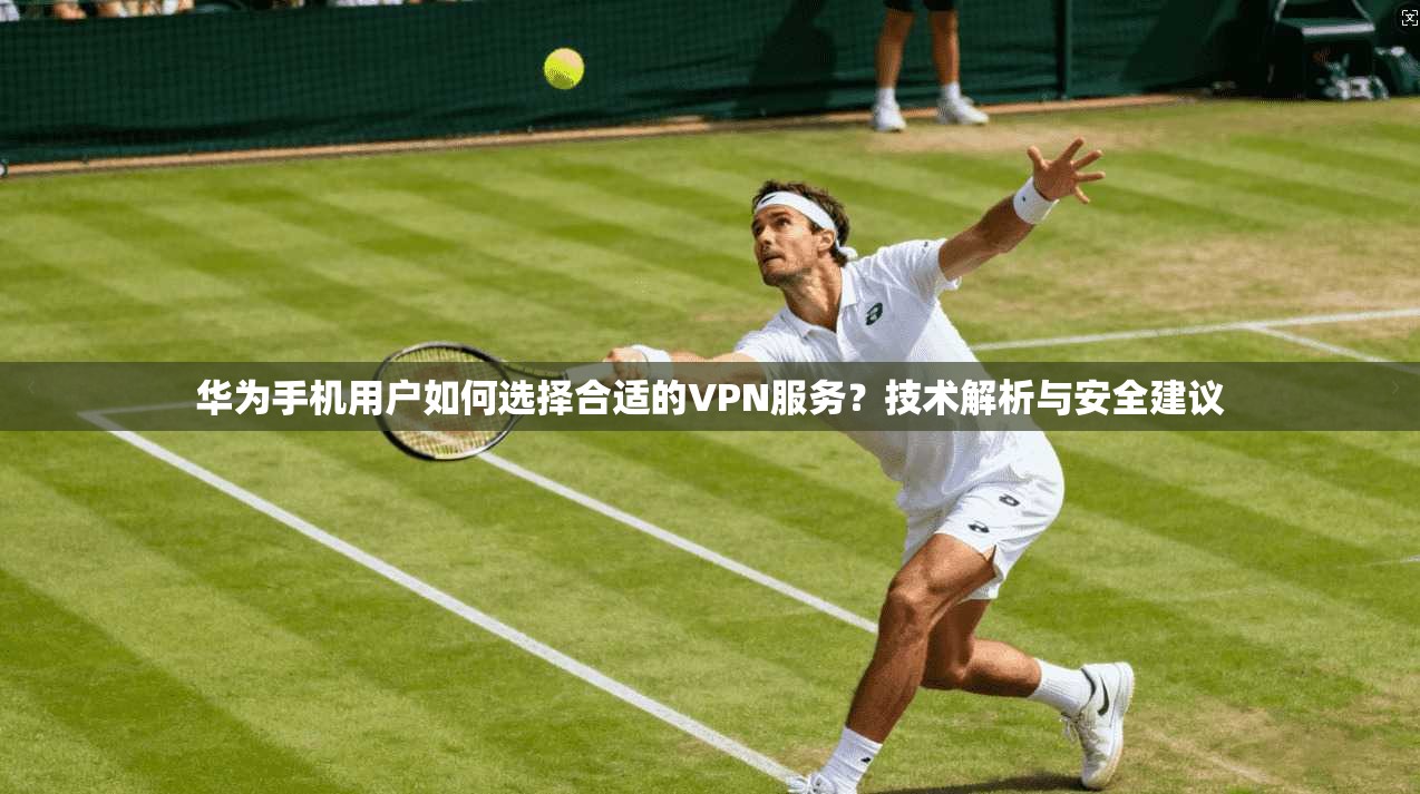 华为手机用户如何选择合适的VPN服务？技术解析与安全建议