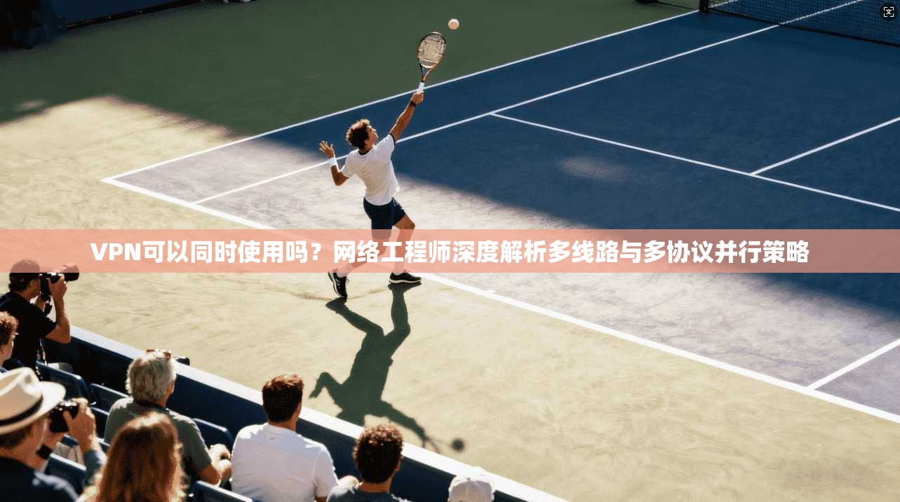 VPN可以同时使用吗？网络工程师深度解析多线路与多协议并行策略