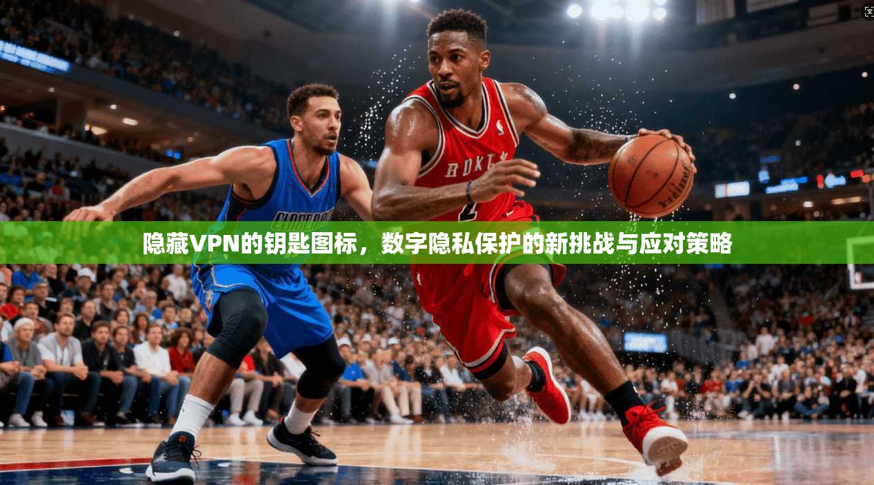 隐藏VPN的钥匙图标,数字隐私保护的新挑战与应对策略