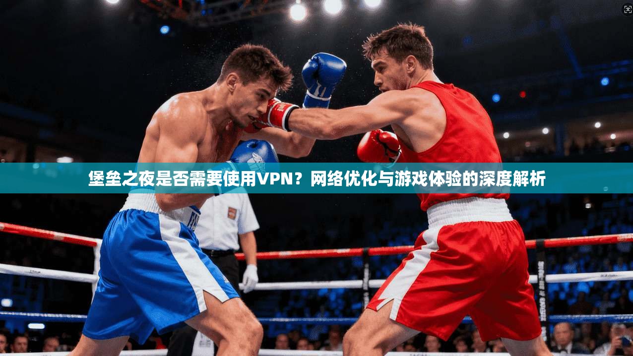 堡垒之夜是否需要使用VPN？网络优化与游戏体验的深度解析