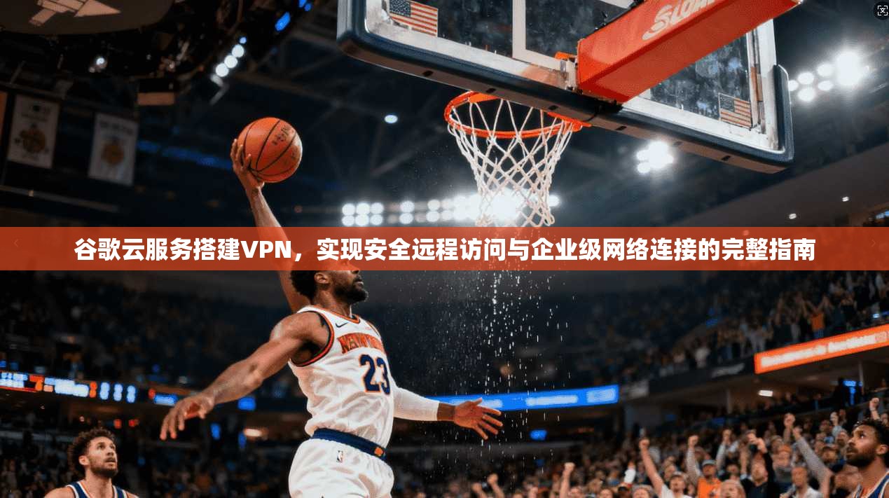 谷歌云服务搭建VPN，实现安全远程访问与企业级网络连接的完整指南