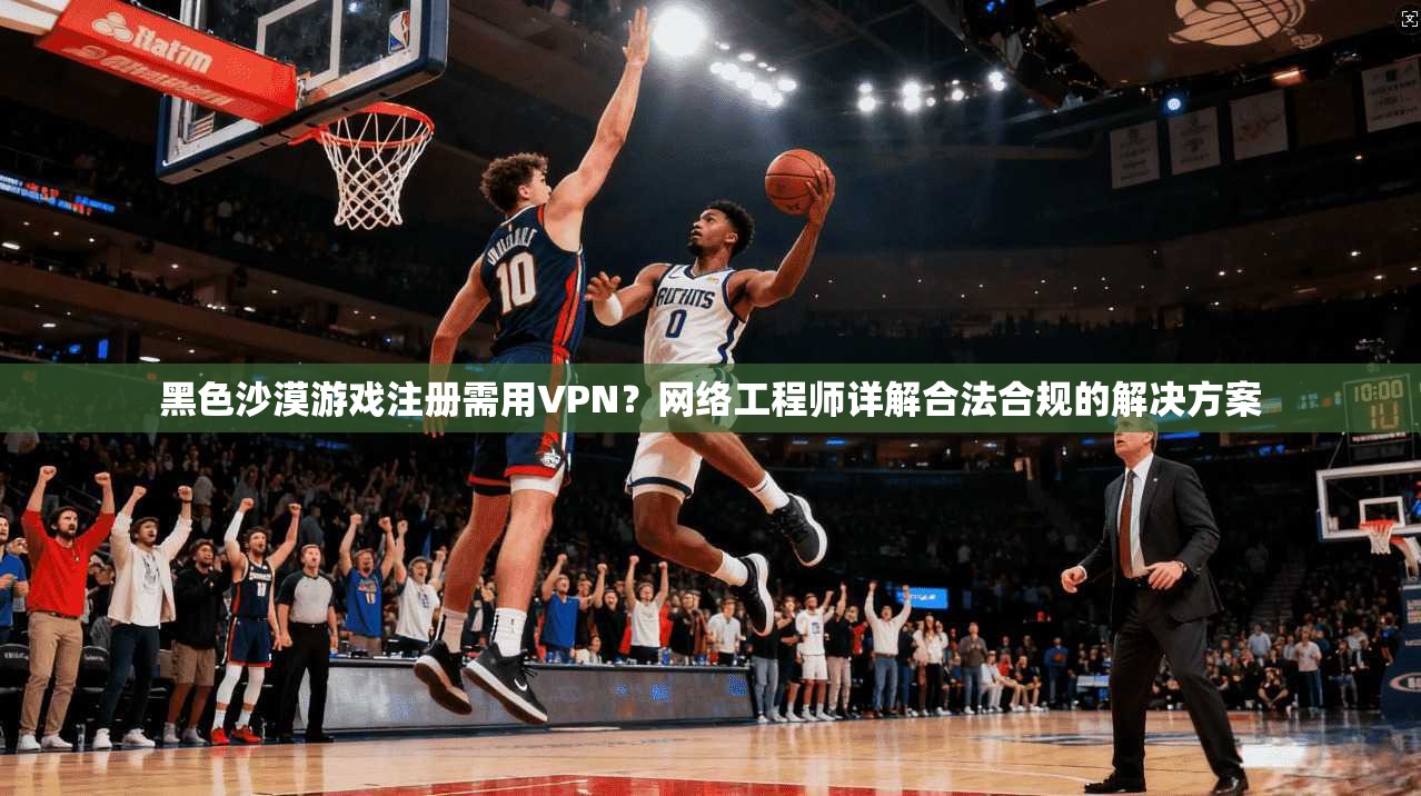 黑色沙漠游戏注册需用VPN？网络工程师详解合法合规的解决方案