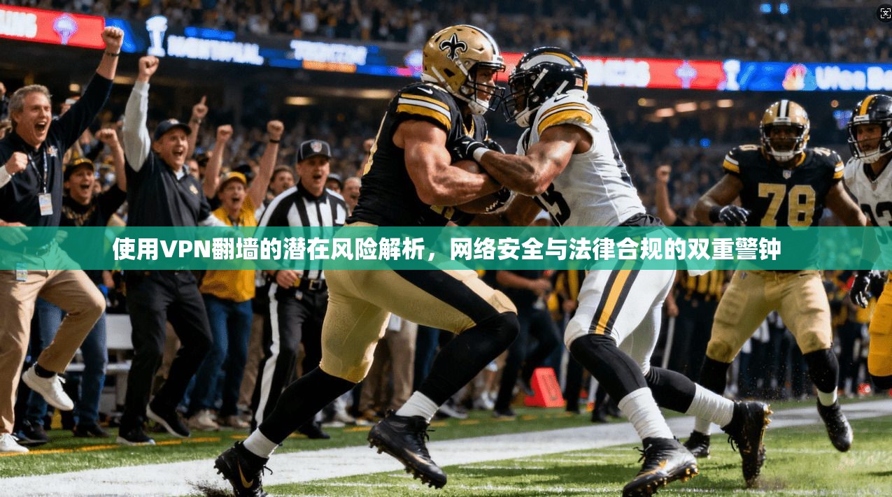 使用VPN翻墙的潜在风险解析，网络安全与法律合规的双重警钟