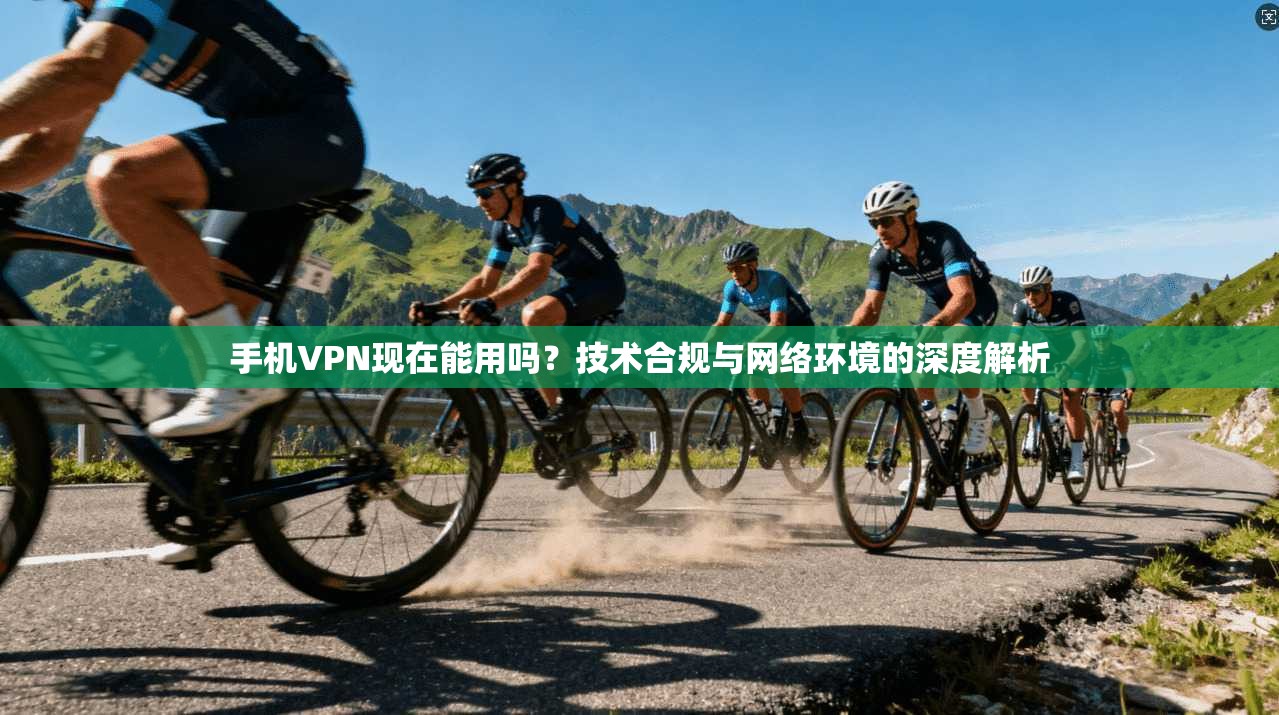 手机VPN现在能用吗？技术合规与网络环境的深度解析