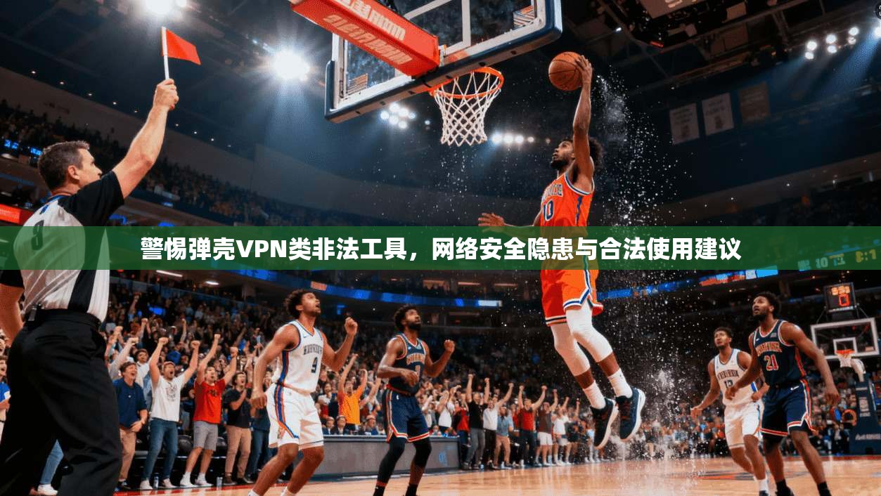 警惕弹壳VPN类非法工具，网络安全隐患与合法使用建议
