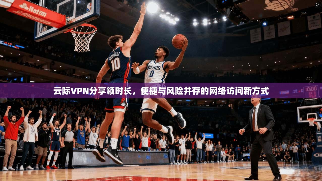 云际VPN分享领时长，便捷与风险并存的网络访问新方式