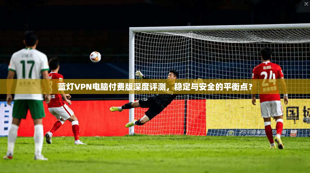 蓝灯VPN电脑付费版深度评测，稳定与安全的平衡点？