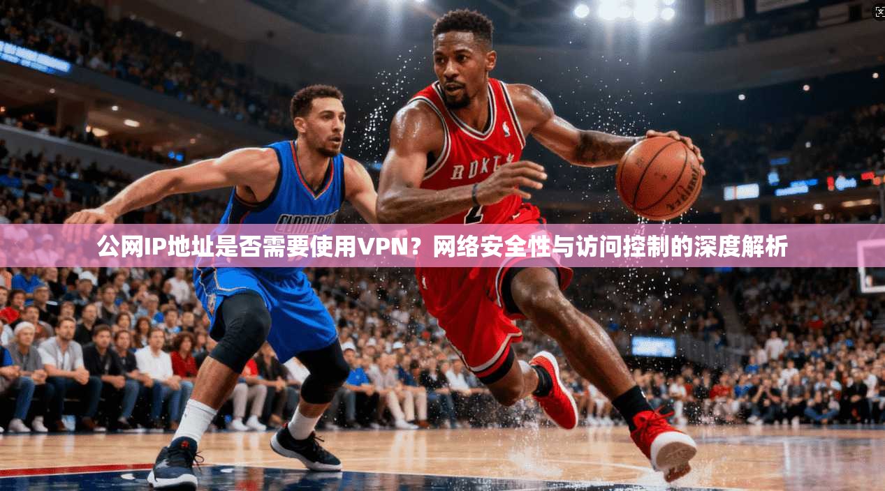 公网IP地址是否需要使用VPN？网络安全性与访问控制的深度解析
