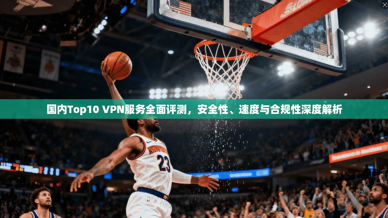 国内Top10 VPN服务全面评测，安全性、速度与合规性深度解析