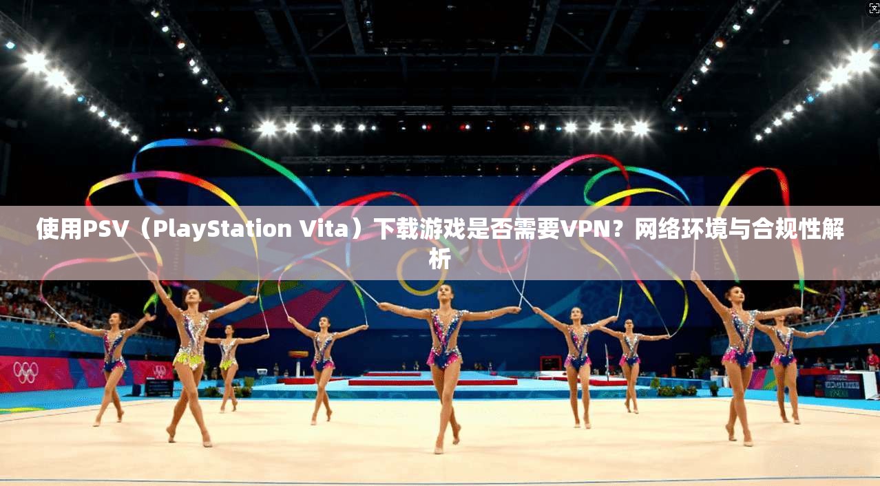 使用PSV（PlayStation Vita）下载游戏是否需要VPN？网络环境与合规性解析